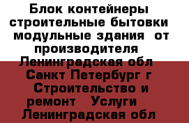 Блок-контейнеры, строительные бытовки, модульные здания  от производителя - Ленинградская обл., Санкт-Петербург г. Строительство и ремонт » Услуги   . Ленинградская обл.